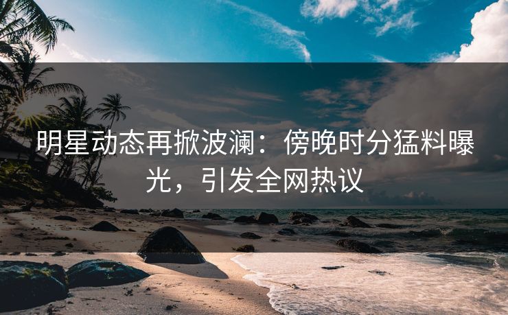 明星动态再掀波澜：傍晚时分猛料曝光，引发全网热议