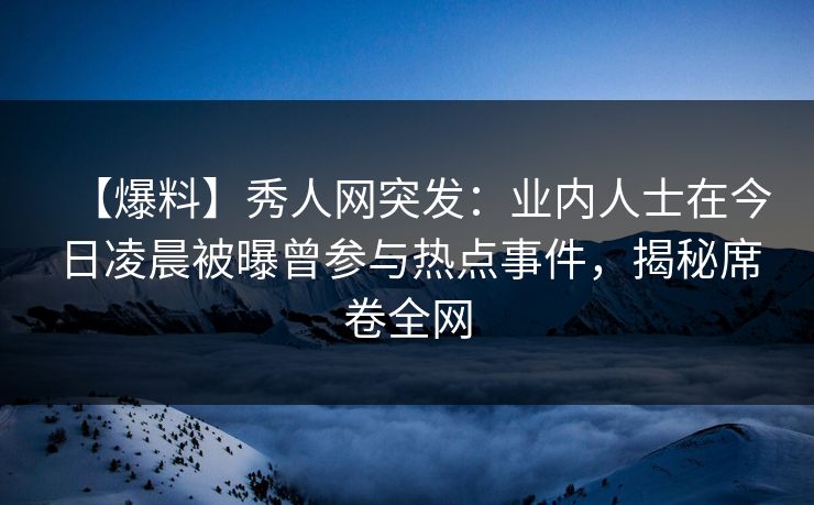 【爆料】秀人网突发：业内人士在今日凌晨被曝曾参与热点事件，揭秘席卷全网