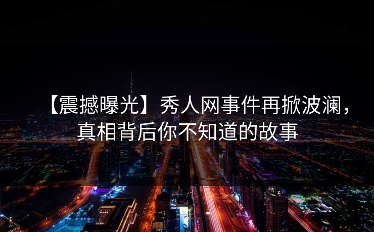【震撼曝光】秀人网事件再掀波澜，真相背后你不知道的故事