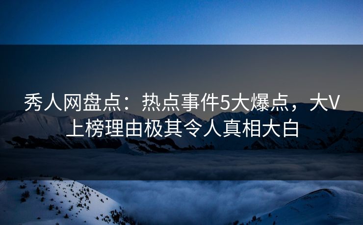秀人网盘点：热点事件5大爆点，大V上榜理由极其令人真相大白