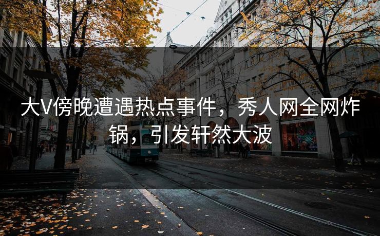 大V傍晚遭遇热点事件，秀人网全网炸锅，引发轩然大波