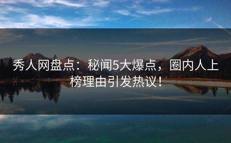 秀人网盘点：秘闻5大爆点，圈内人上榜理由引发热议！