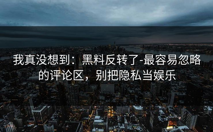 我真没想到：黑料反转了-最容易忽略的评论区，别把隐私当娱乐