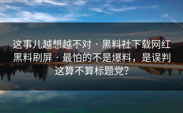 这事儿越想越不对 · 黑料社下载网红黑料刷屏 · 最怕的不是爆料，是误判这算不算标题党？