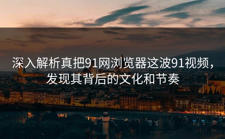深入解析真把91网浏览器这波91视频，发现其背后的文化和节奏