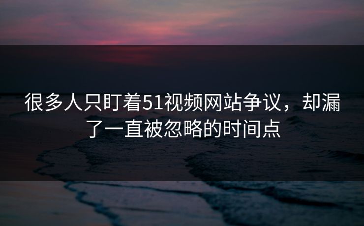 很多人只盯着51视频网站争议,却漏了一直被忽略的时间点 很多人只盯着51视频网站争议,却漏了一直被忽略的时间点