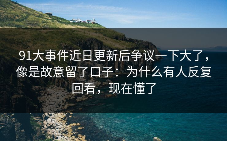 91大事件近日更新后争议一下大了，像是故意留了口子：为什么有人反复回看，现在懂了