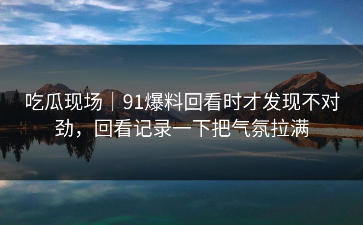 吃瓜现场｜91爆料回看时才发现不对劲，回看记录一下把气氛拉满