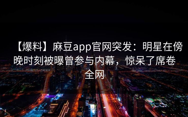 【爆料】麻豆app官网突发：明星在傍晚时刻被曝曾参与内幕，惊呆了席卷全网