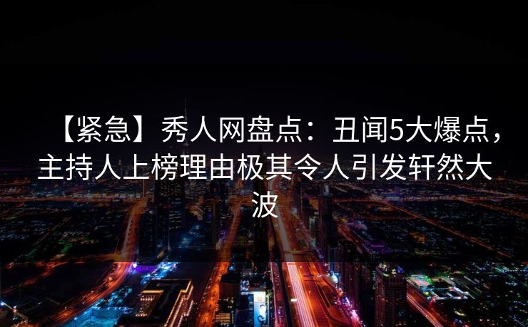 【紧急】秀人网盘点：丑闻5大爆点，主持人上榜理由极其令人引发轩然大波