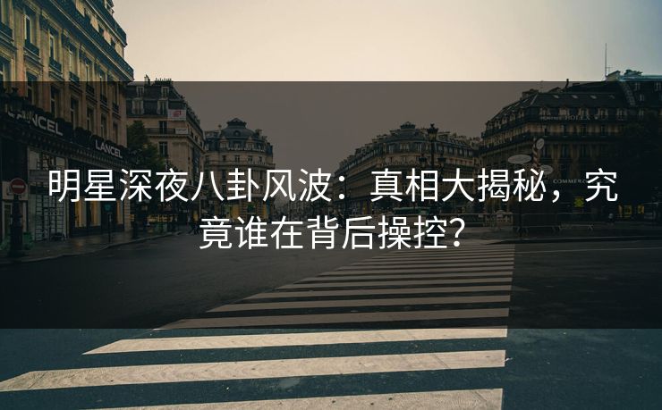 明星深夜八卦风波：真相大揭秘，究竟谁在背后操控？