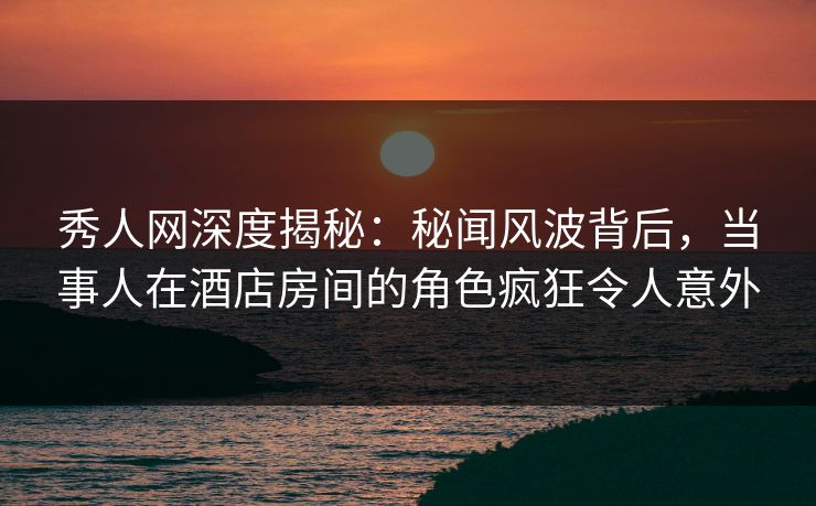 秀人网深度揭秘：秘闻风波背后，当事人在酒店房间的角色疯狂令人意外