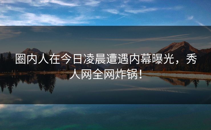 圈内人在今日凌晨遭遇内幕曝光，秀人网全网炸锅！