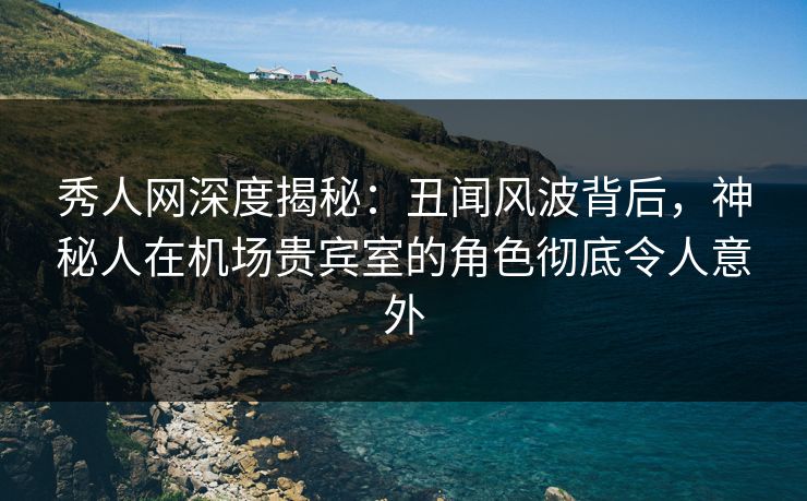 秀人网深度揭秘：丑闻风波背后，神秘人在机场贵宾室的角色彻底令人意外