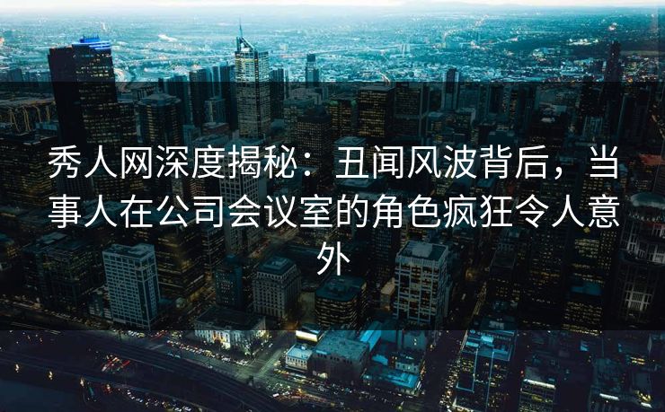 秀人网深度揭秘：丑闻风波背后，当事人在公司会议室的角色疯狂令人意外