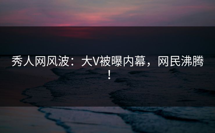 秀人网风波：大V被曝内幕，网民沸腾！