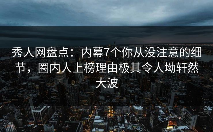 秀人网盘点：内幕7个你从没注意的细节，圈内人上榜理由极其令人坳轩然大波