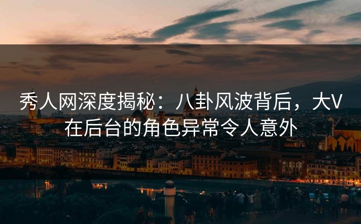 秀人网深度揭秘：八卦风波背后，大V在后台的角色异常令人意外
