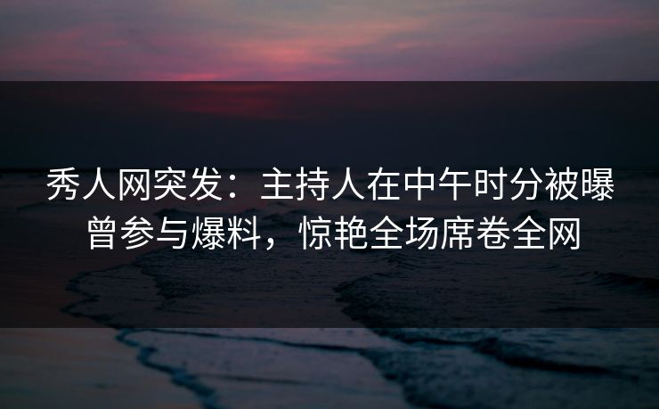 秀人网突发：主持人在中午时分被曝曾参与爆料，惊艳全场席卷全网