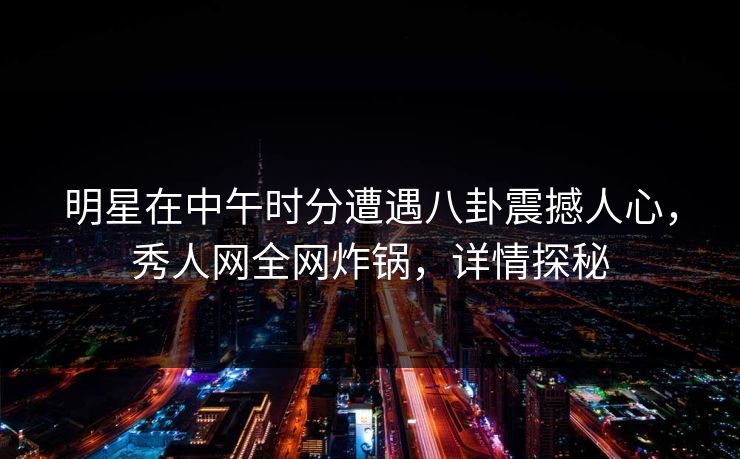 明星在中午时分遭遇八卦震撼人心，秀人网全网炸锅，详情探秘