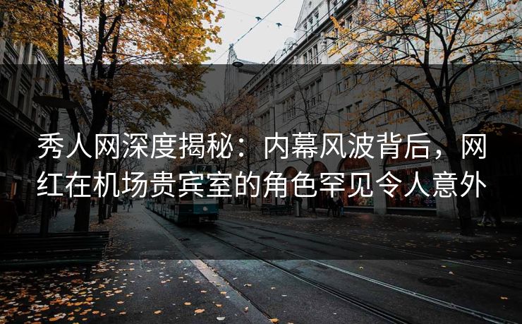 秀人网深度揭秘：内幕风波背后，网红在机场贵宾室的角色罕见令人意外