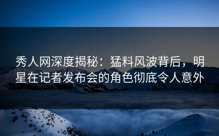 秀人网深度揭秘:猛料风波背后,明星在记者发布会的角色彻底令人意外 秀人网深度揭秘:猛料风波背后,明星在记者发布会的角色彻底令人意外