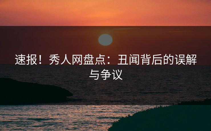 速报！秀人网盘点：丑闻背后的误解与争议