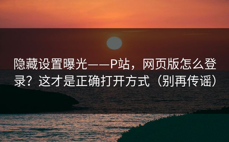 隐藏设置曝光——P站，网页版怎么登录？这才是正确打开方式（别再传谣）