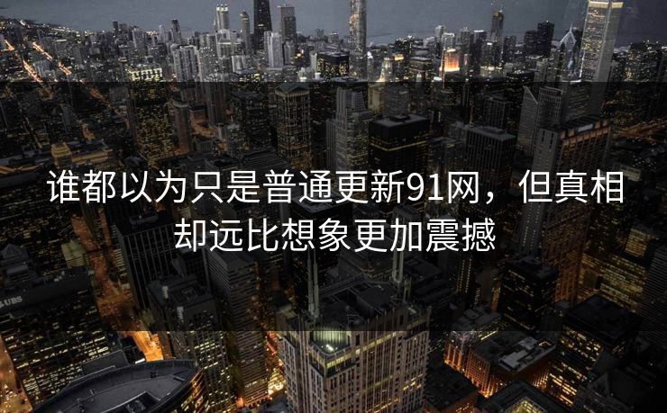 谁都以为只是普通更新91网，但真相却远比想象更加震撼